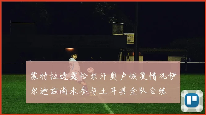 蒙特拉透露恰尔汗奥卢恢复情况伊尔迪兹尚未参与土耳其全队合练