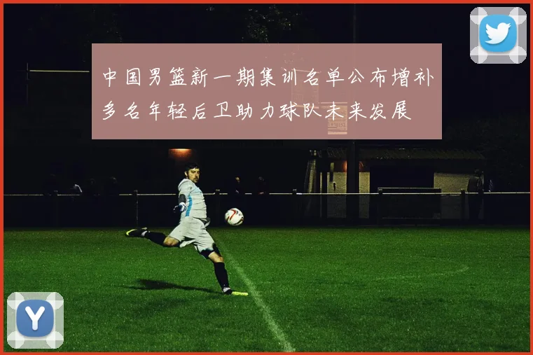 中国男篮新一期集训名单公布增补多名年轻后卫助力球队未来发展