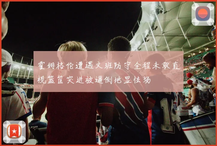 霍姆格伦遭遇文班防守全程未敢直视篮筐突进被逼倒地显怯场