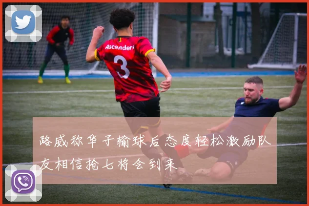 路威称华子输球后态度轻松激励队友相信抢七将会到来