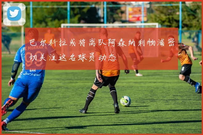 巴尔科拉或将离队阿森纳利物浦密切关注这名球员动态