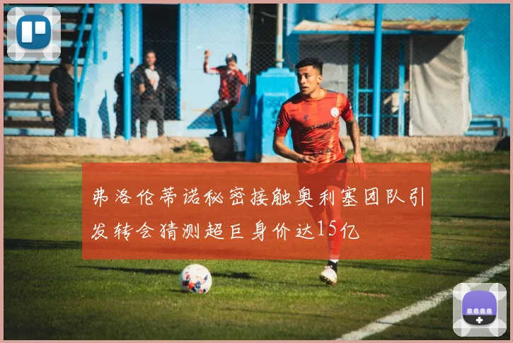 弗洛伦蒂诺秘密接触奥利塞团队引发转会猜测超巨身价达15亿