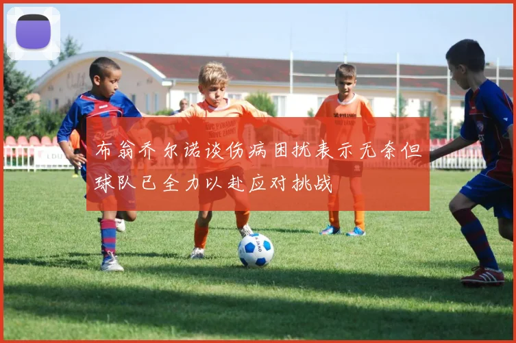 布翁乔尔诺谈伤病困扰表示无奈但球队已全力以赴应对挑战