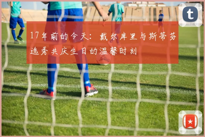 17年前的今天：戴尔库里与斯蒂芬选秀共庆生日的温馨时刻