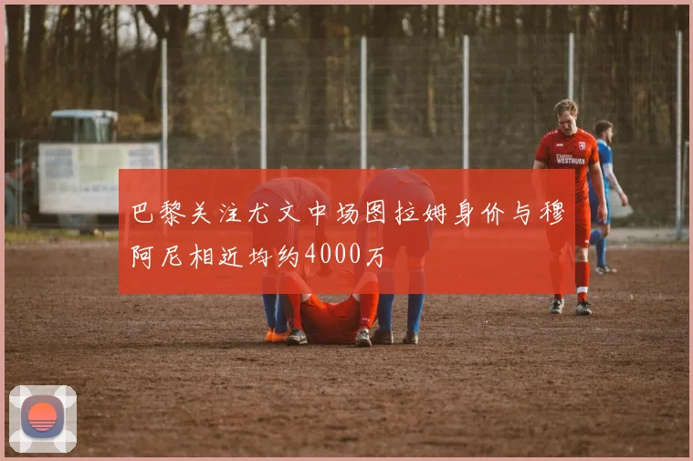 巴黎关注尤文中场图拉姆身价与穆阿尼相近均约4000万