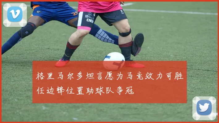 格里马尔多坦言愿为马竞效力可胜任边锋位置助球队争冠