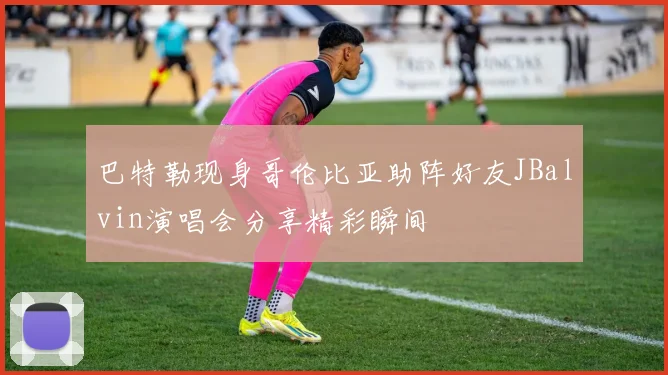 巴特勒现身哥伦比亚助阵好友JBalvin演唱会分享精彩瞬间