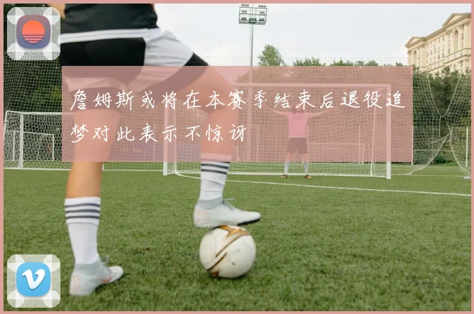 詹姆斯或将在本赛季结束后退役追梦对此表示不惊讶