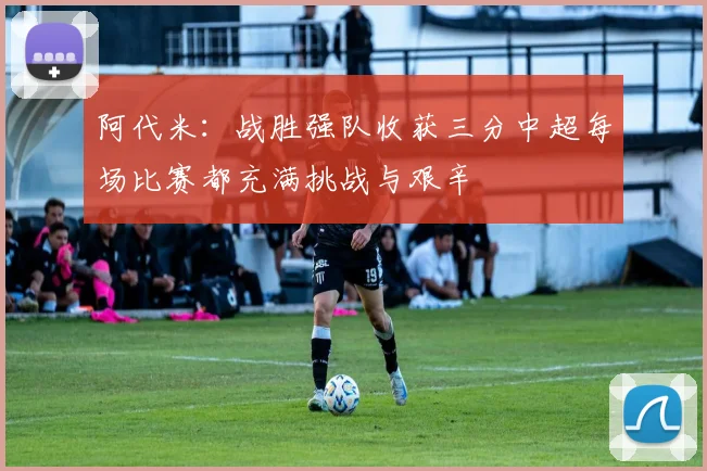 阿代米：战胜强队收获三分中超每场比赛都充满挑战与艰辛