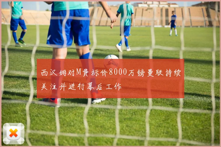 西汉姆对M费标价8000万镑曼联持续关注并进行幕后工作