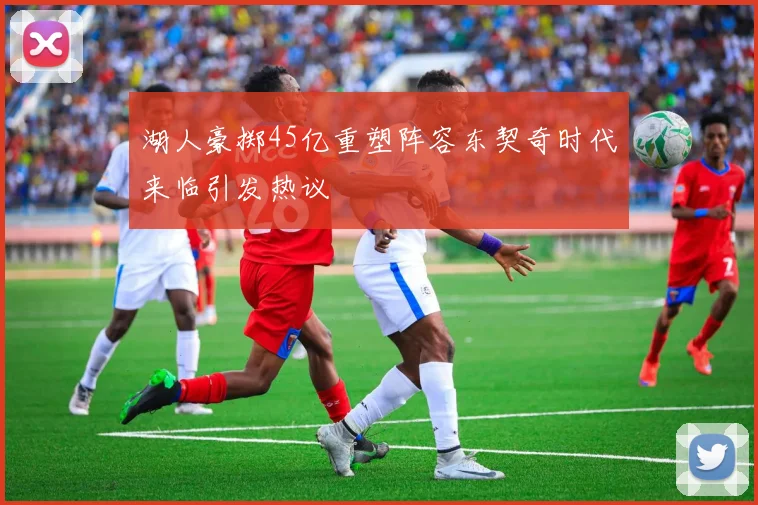 湖人豪掷45亿重塑阵容东契奇时代来临引发热议