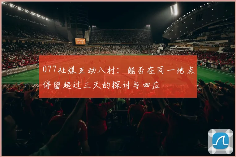 077社媒互动八村：能否在同一地点停留超过三天的探讨与回应