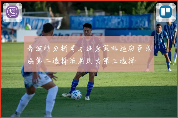 香波特分析奇才选秀策略迪班萨或成第二选择浓眉则为第三选择