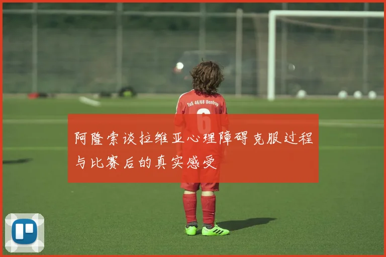 阿隆索谈拉维亚心理障碍克服过程与比赛后的真实感受