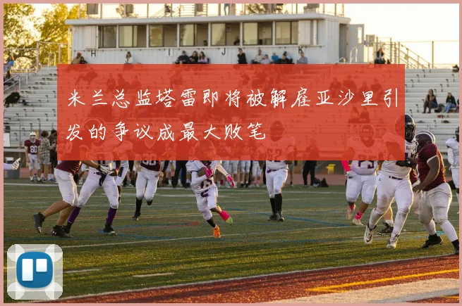 米兰总监塔雷即将被解雇亚沙里引发的争议成最大败笔