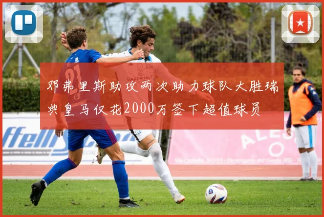 邓弗里斯助攻两次助力球队大胜瑞典皇马仅花2000万签下超值球员