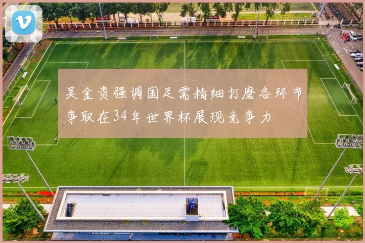 吴金贵强调国足需精细打磨各环节争取在34年世界杯展现竞争力