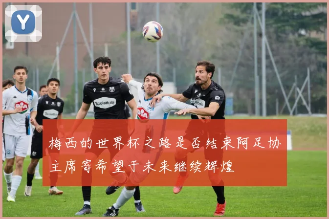 梅西的世界杯之路是否结束阿足协主席寄希望于未来继续辉煌