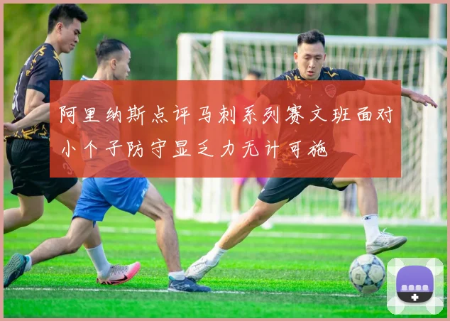 阿里纳斯点评马刺系列赛文班面对小个子防守显乏力无计可施
