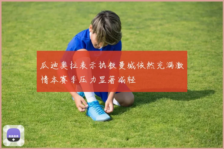 瓜迪奥拉表示执教曼城依然充满激情本赛季压力显著减轻